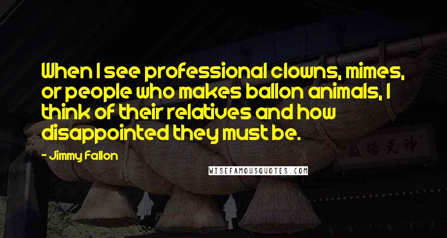 Jimmy Fallon Quotes: When I see professional clowns, mimes, or people who makes ballon animals, I think of their relatives and how disappointed they must be.