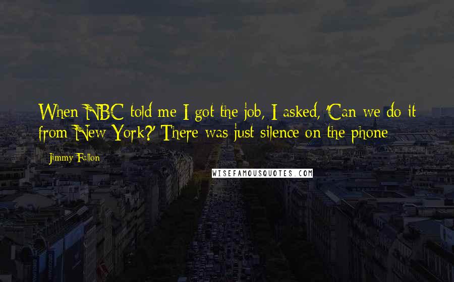 Jimmy Fallon Quotes: When NBC told me I got the job, I asked, 'Can we do it from New York?' There was just silence on the phone