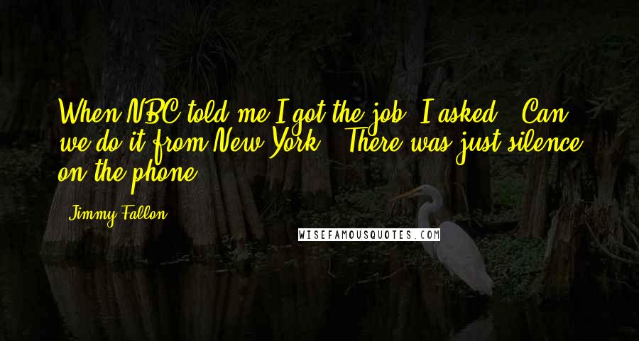 Jimmy Fallon Quotes: When NBC told me I got the job, I asked, 'Can we do it from New York?' There was just silence on the phone