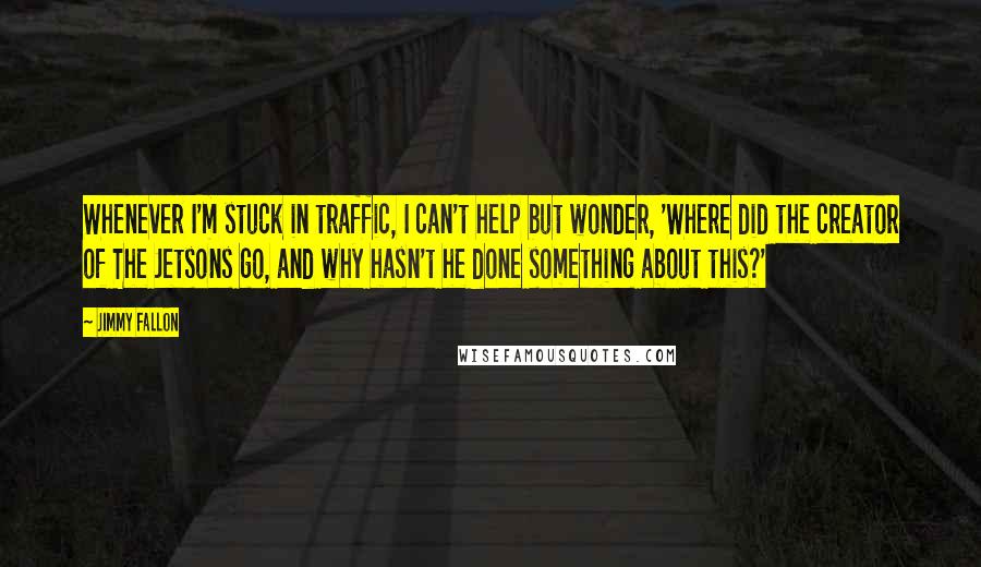 Jimmy Fallon Quotes: Whenever I'm stuck in traffic, I can't help but wonder, 'Where did the creator of The Jetsons go, and why hasn't he done something about this?'