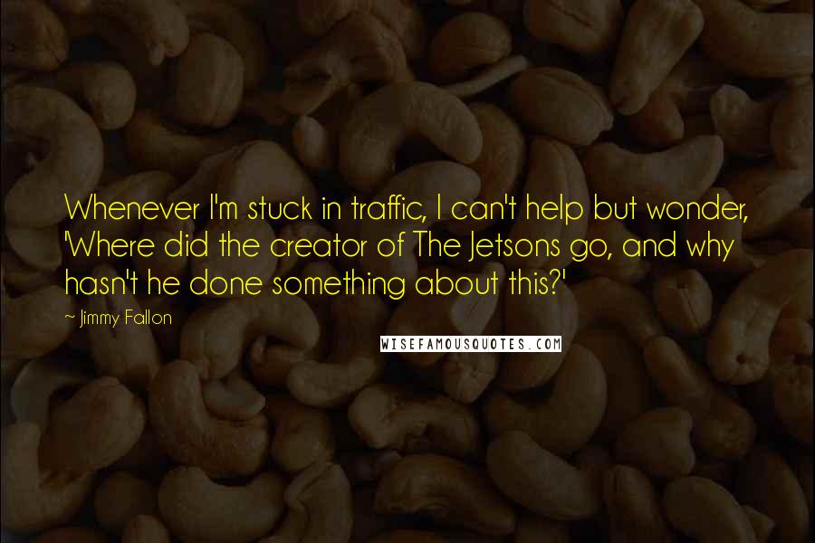 Jimmy Fallon Quotes: Whenever I'm stuck in traffic, I can't help but wonder, 'Where did the creator of The Jetsons go, and why hasn't he done something about this?'