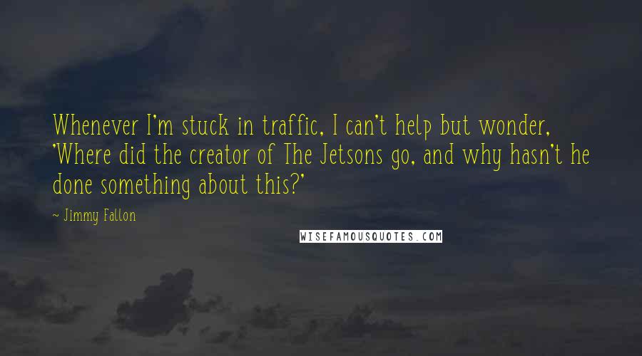 Jimmy Fallon Quotes: Whenever I'm stuck in traffic, I can't help but wonder, 'Where did the creator of The Jetsons go, and why hasn't he done something about this?'