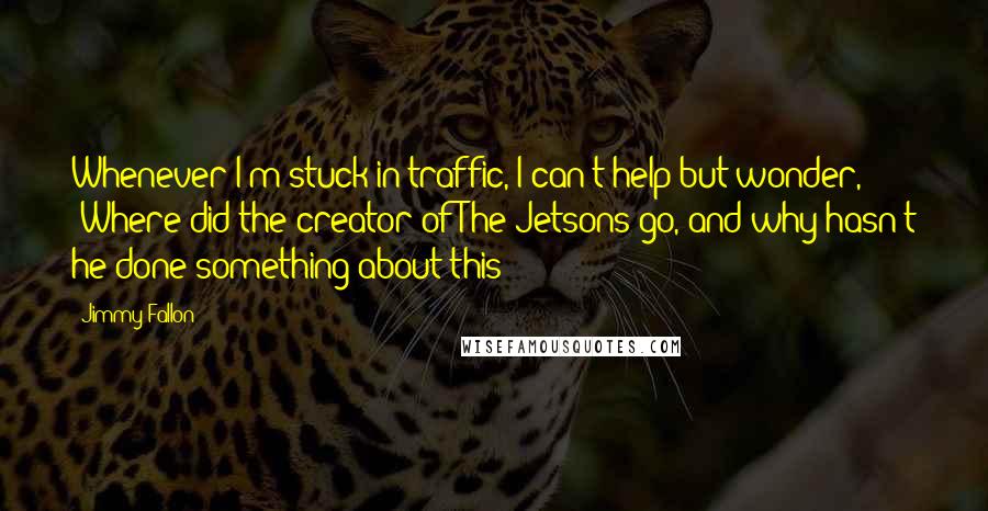 Jimmy Fallon Quotes: Whenever I'm stuck in traffic, I can't help but wonder, 'Where did the creator of The Jetsons go, and why hasn't he done something about this?'