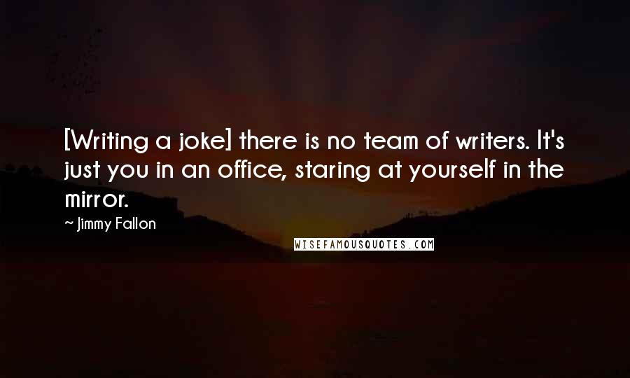 Jimmy Fallon Quotes: [Writing a joke] there is no team of writers. It's just you in an office, staring at yourself in the mirror.