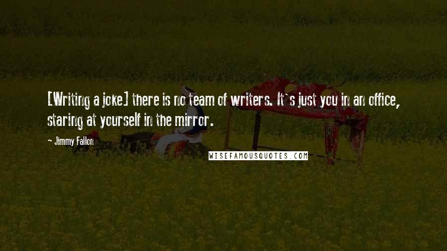 Jimmy Fallon Quotes: [Writing a joke] there is no team of writers. It's just you in an office, staring at yourself in the mirror.