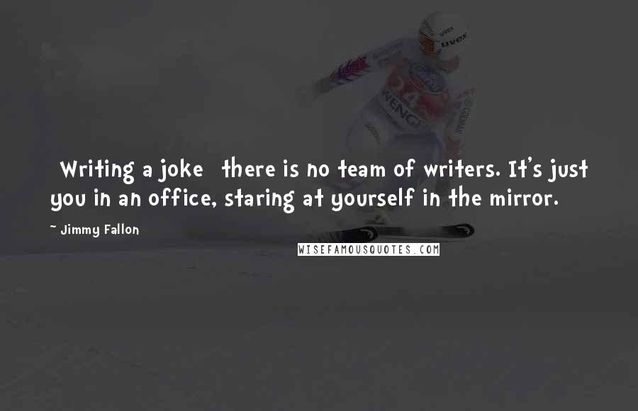 Jimmy Fallon Quotes: [Writing a joke] there is no team of writers. It's just you in an office, staring at yourself in the mirror.