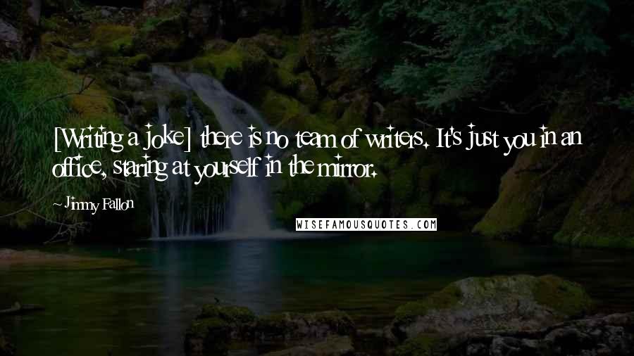 Jimmy Fallon Quotes: [Writing a joke] there is no team of writers. It's just you in an office, staring at yourself in the mirror.