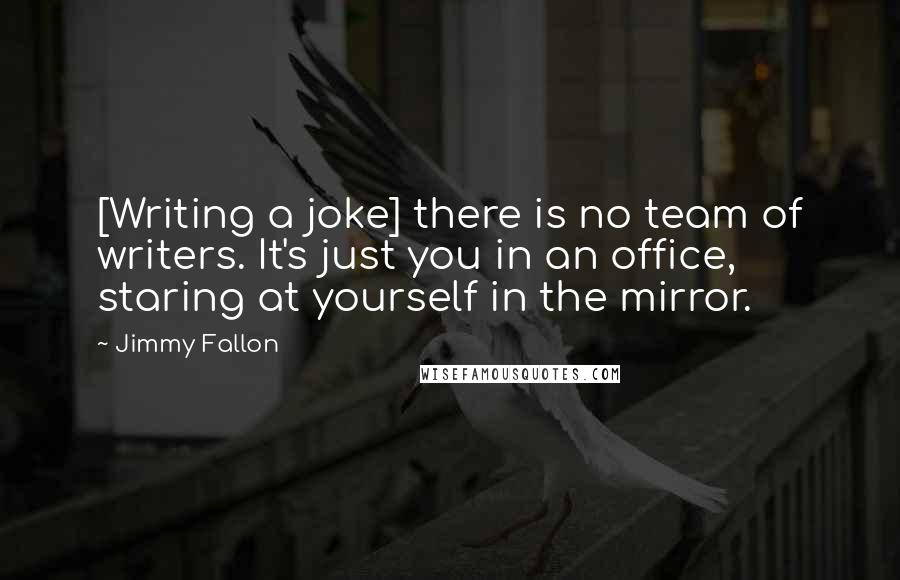 Jimmy Fallon Quotes: [Writing a joke] there is no team of writers. It's just you in an office, staring at yourself in the mirror.