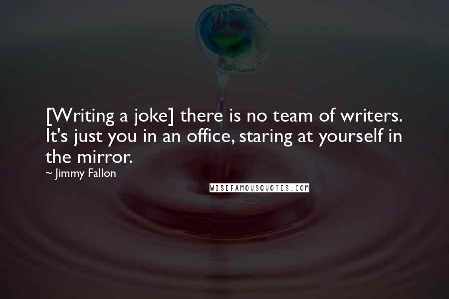 Jimmy Fallon Quotes: [Writing a joke] there is no team of writers. It's just you in an office, staring at yourself in the mirror.