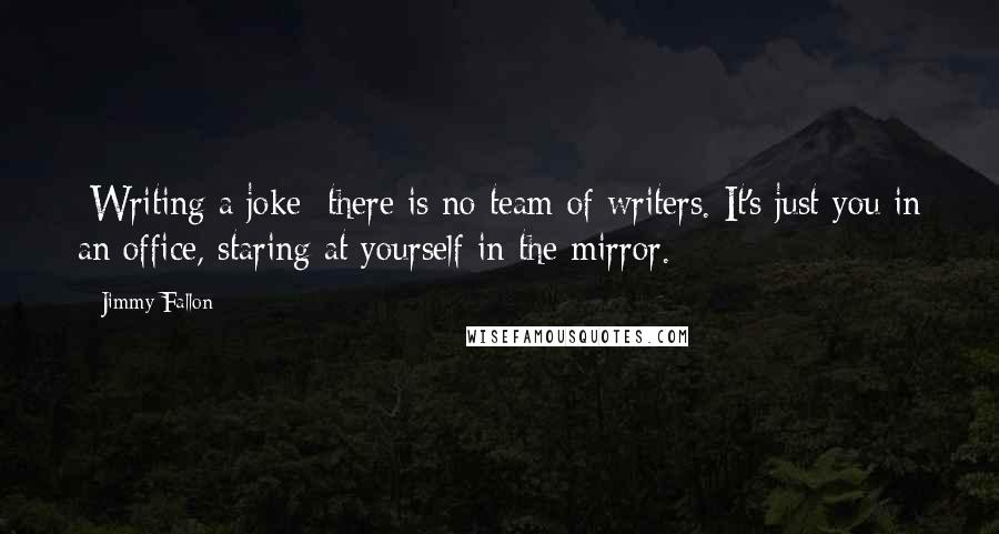 Jimmy Fallon Quotes: [Writing a joke] there is no team of writers. It's just you in an office, staring at yourself in the mirror.