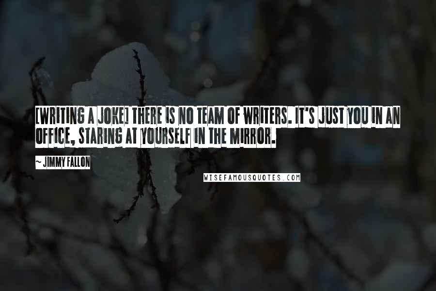 Jimmy Fallon Quotes: [Writing a joke] there is no team of writers. It's just you in an office, staring at yourself in the mirror.