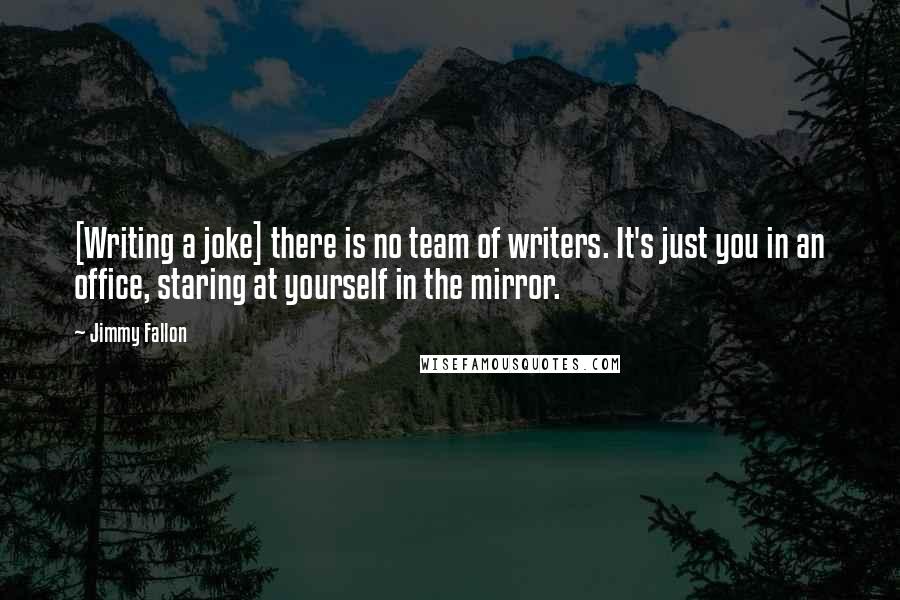 Jimmy Fallon Quotes: [Writing a joke] there is no team of writers. It's just you in an office, staring at yourself in the mirror.