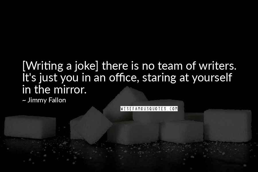 Jimmy Fallon Quotes: [Writing a joke] there is no team of writers. It's just you in an office, staring at yourself in the mirror.