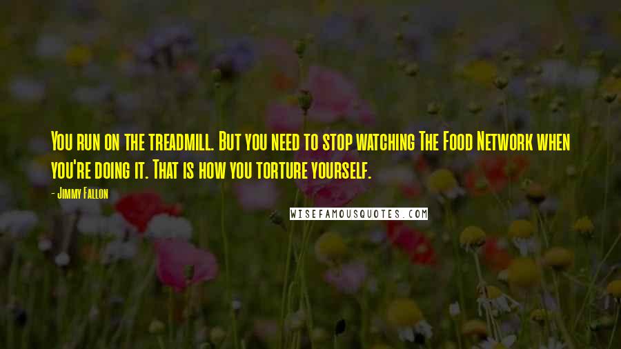Jimmy Fallon Quotes: You run on the treadmill. But you need to stop watching The Food Network when you're doing it. That is how you torture yourself.