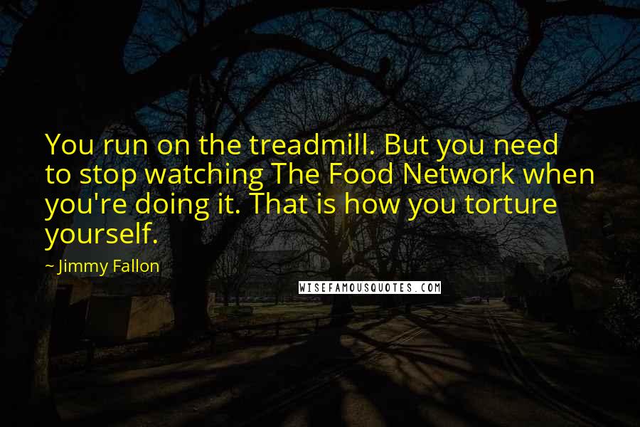 Jimmy Fallon Quotes: You run on the treadmill. But you need to stop watching The Food Network when you're doing it. That is how you torture yourself.