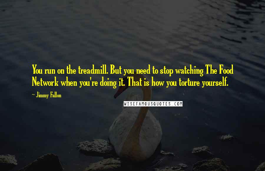 Jimmy Fallon Quotes: You run on the treadmill. But you need to stop watching The Food Network when you're doing it. That is how you torture yourself.