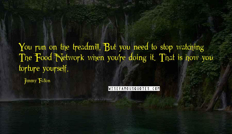 Jimmy Fallon Quotes: You run on the treadmill. But you need to stop watching The Food Network when you're doing it. That is how you torture yourself.