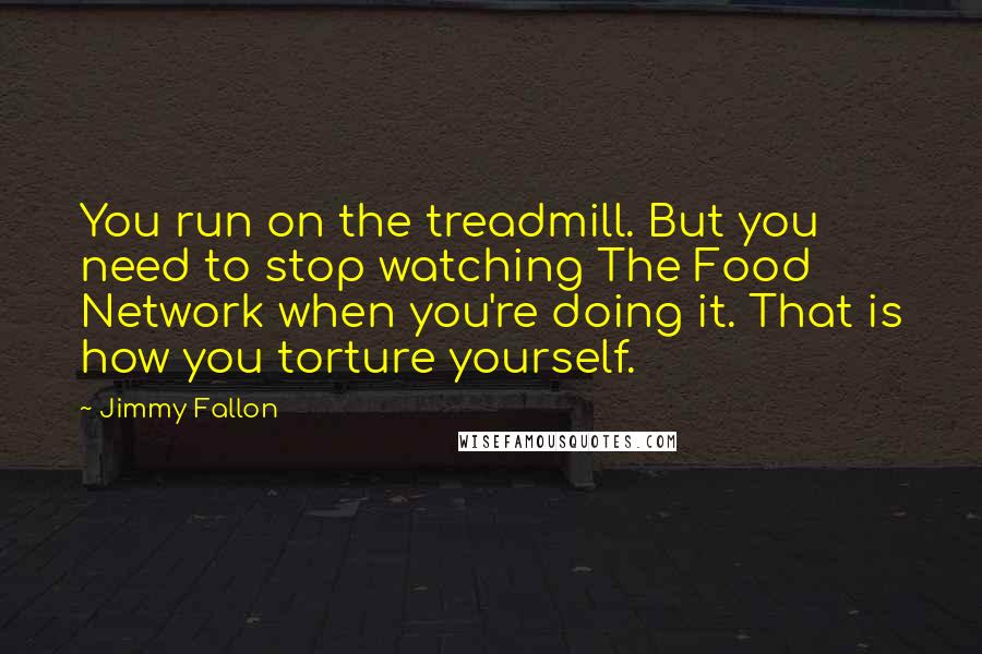 Jimmy Fallon Quotes: You run on the treadmill. But you need to stop watching The Food Network when you're doing it. That is how you torture yourself.