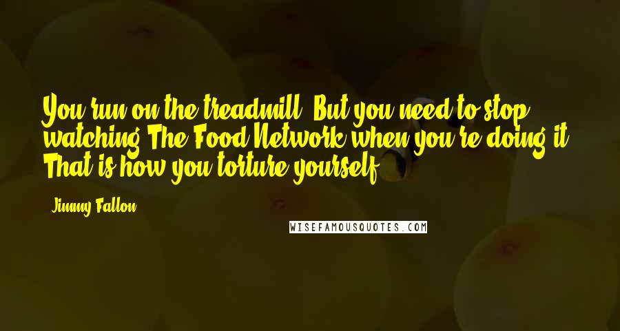 Jimmy Fallon Quotes: You run on the treadmill. But you need to stop watching The Food Network when you're doing it. That is how you torture yourself.