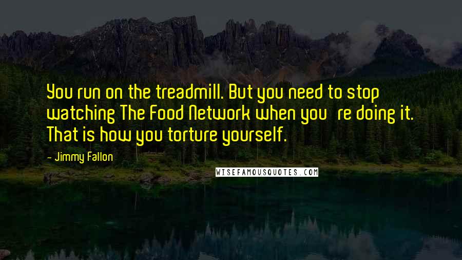Jimmy Fallon Quotes: You run on the treadmill. But you need to stop watching The Food Network when you're doing it. That is how you torture yourself.
