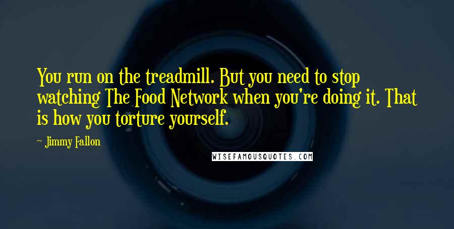 Jimmy Fallon Quotes: You run on the treadmill. But you need to stop watching The Food Network when you're doing it. That is how you torture yourself.