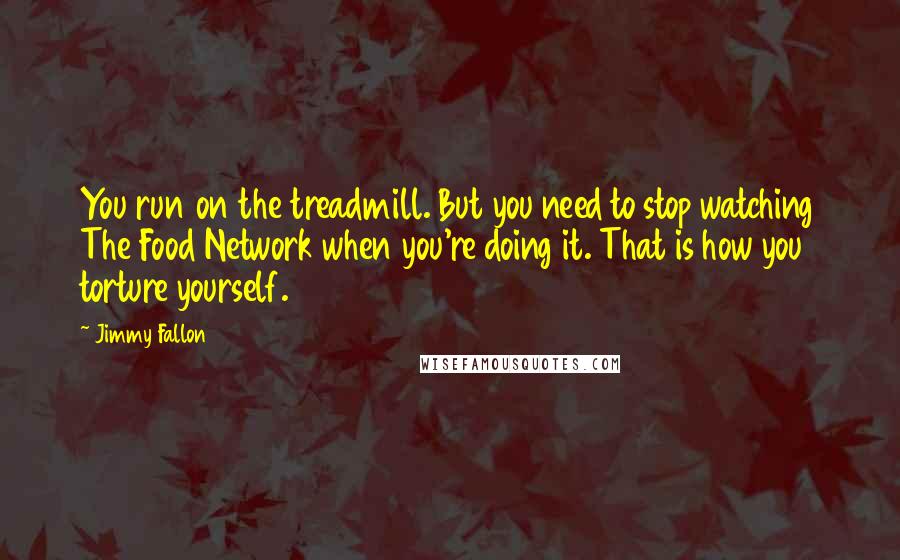 Jimmy Fallon Quotes: You run on the treadmill. But you need to stop watching The Food Network when you're doing it. That is how you torture yourself.