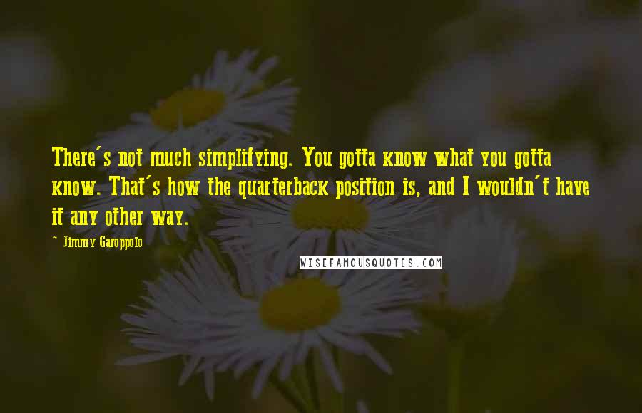 Jimmy Garoppolo Quotes: There's not much simplifying. You gotta know what you gotta know. That's how the quarterback position is, and I wouldn't have it any other way.