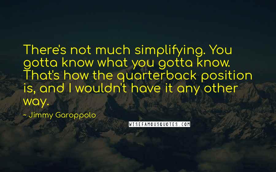 Jimmy Garoppolo Quotes: There's not much simplifying. You gotta know what you gotta know. That's how the quarterback position is, and I wouldn't have it any other way.