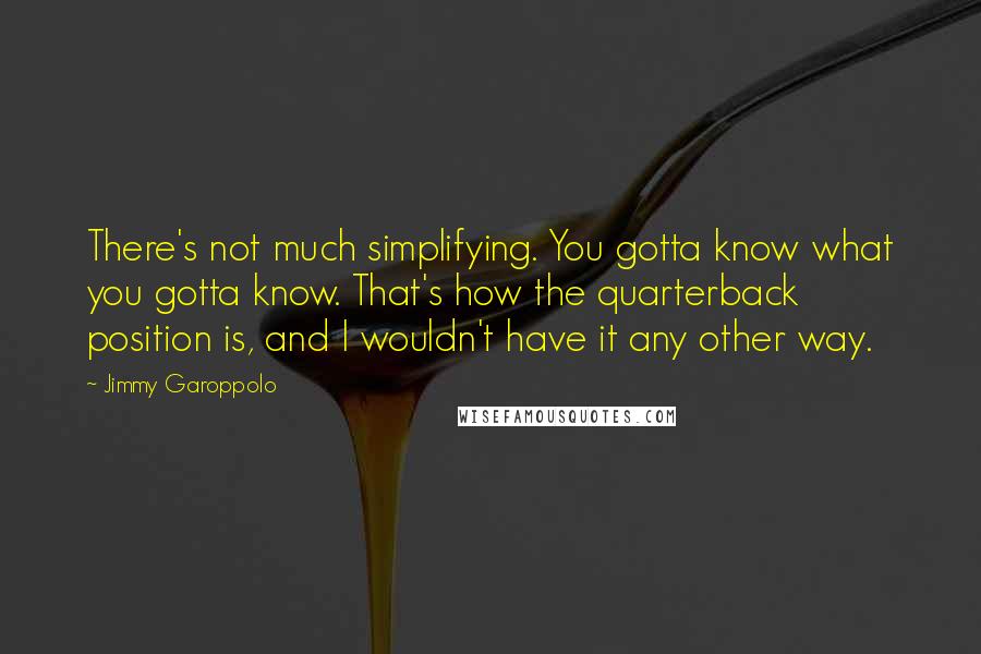Jimmy Garoppolo Quotes: There's not much simplifying. You gotta know what you gotta know. That's how the quarterback position is, and I wouldn't have it any other way.