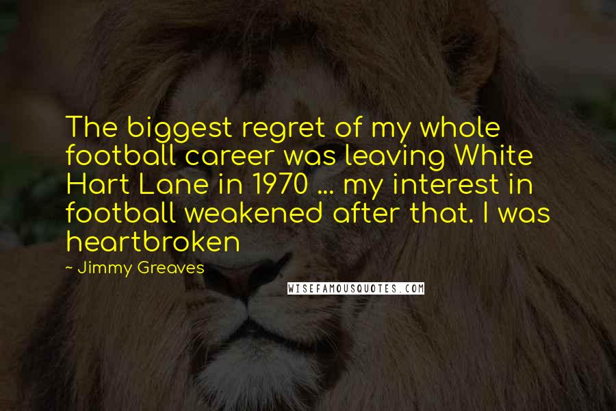 Jimmy Greaves Quotes: The biggest regret of my whole football career was leaving White Hart Lane in 1970 ... my interest in football weakened after that. I was heartbroken