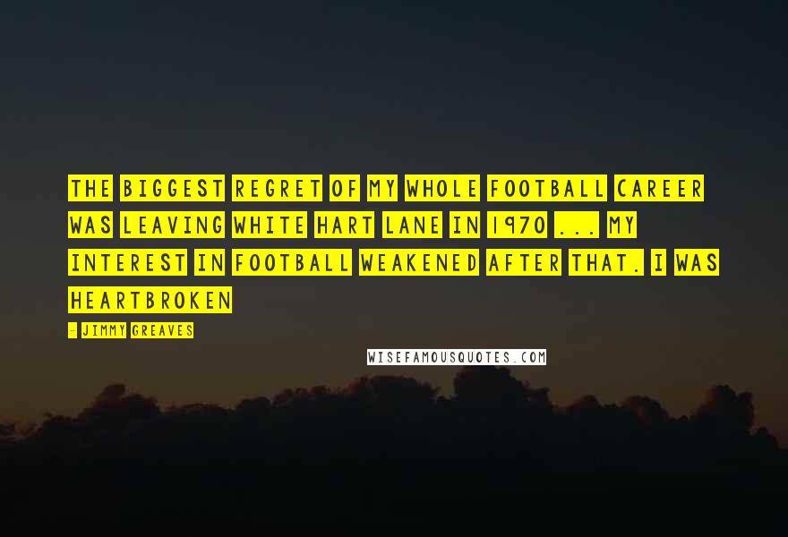 Jimmy Greaves Quotes: The biggest regret of my whole football career was leaving White Hart Lane in 1970 ... my interest in football weakened after that. I was heartbroken