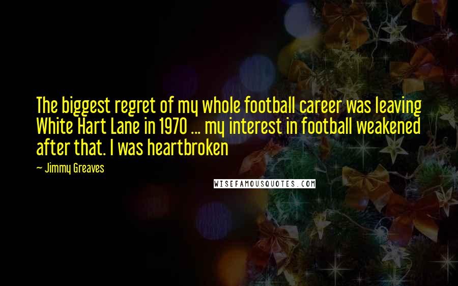 Jimmy Greaves Quotes: The biggest regret of my whole football career was leaving White Hart Lane in 1970 ... my interest in football weakened after that. I was heartbroken