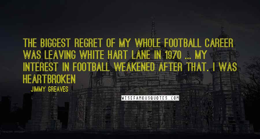Jimmy Greaves Quotes: The biggest regret of my whole football career was leaving White Hart Lane in 1970 ... my interest in football weakened after that. I was heartbroken