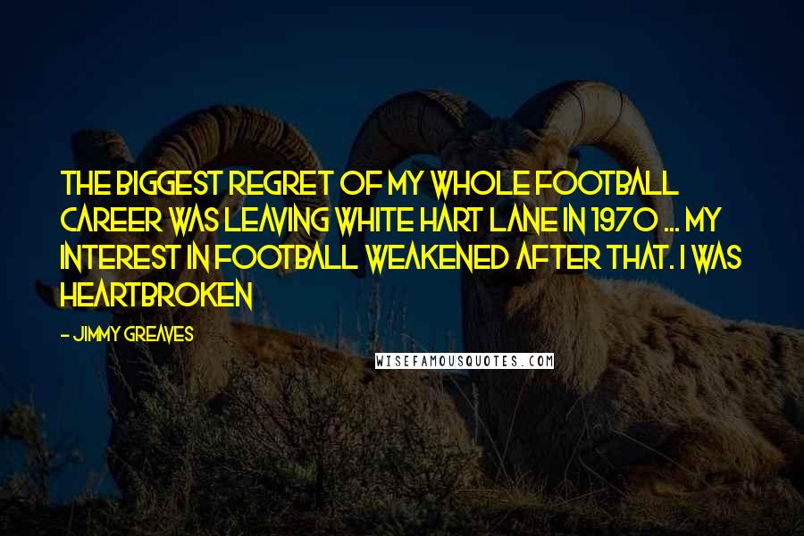 Jimmy Greaves Quotes: The biggest regret of my whole football career was leaving White Hart Lane in 1970 ... my interest in football weakened after that. I was heartbroken