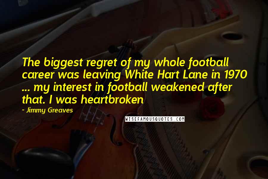 Jimmy Greaves Quotes: The biggest regret of my whole football career was leaving White Hart Lane in 1970 ... my interest in football weakened after that. I was heartbroken