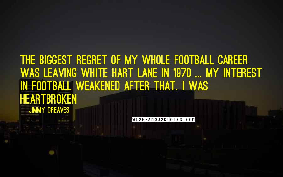 Jimmy Greaves Quotes: The biggest regret of my whole football career was leaving White Hart Lane in 1970 ... my interest in football weakened after that. I was heartbroken