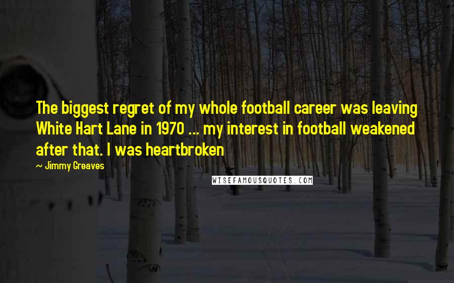 Jimmy Greaves Quotes: The biggest regret of my whole football career was leaving White Hart Lane in 1970 ... my interest in football weakened after that. I was heartbroken