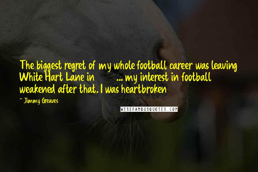 Jimmy Greaves Quotes: The biggest regret of my whole football career was leaving White Hart Lane in 1970 ... my interest in football weakened after that. I was heartbroken