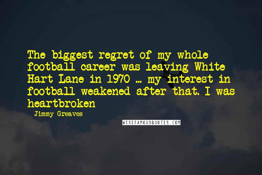 Jimmy Greaves Quotes: The biggest regret of my whole football career was leaving White Hart Lane in 1970 ... my interest in football weakened after that. I was heartbroken