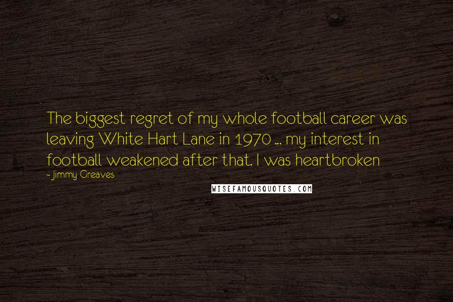 Jimmy Greaves Quotes: The biggest regret of my whole football career was leaving White Hart Lane in 1970 ... my interest in football weakened after that. I was heartbroken