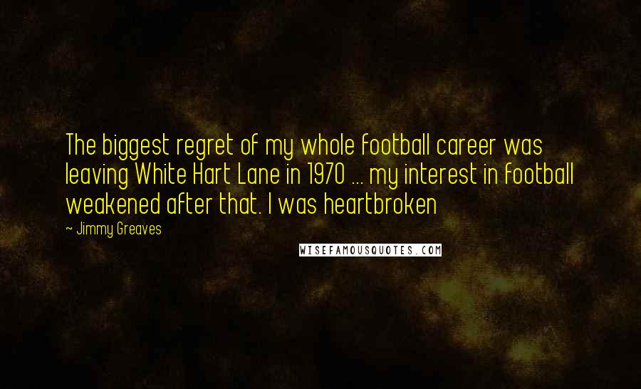 Jimmy Greaves Quotes: The biggest regret of my whole football career was leaving White Hart Lane in 1970 ... my interest in football weakened after that. I was heartbroken