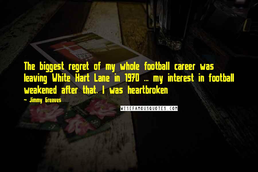 Jimmy Greaves Quotes: The biggest regret of my whole football career was leaving White Hart Lane in 1970 ... my interest in football weakened after that. I was heartbroken