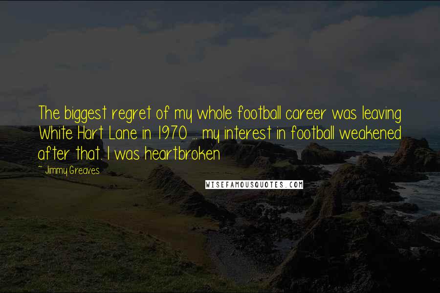 Jimmy Greaves Quotes: The biggest regret of my whole football career was leaving White Hart Lane in 1970 ... my interest in football weakened after that. I was heartbroken