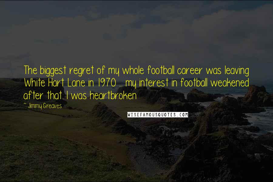 Jimmy Greaves Quotes: The biggest regret of my whole football career was leaving White Hart Lane in 1970 ... my interest in football weakened after that. I was heartbroken