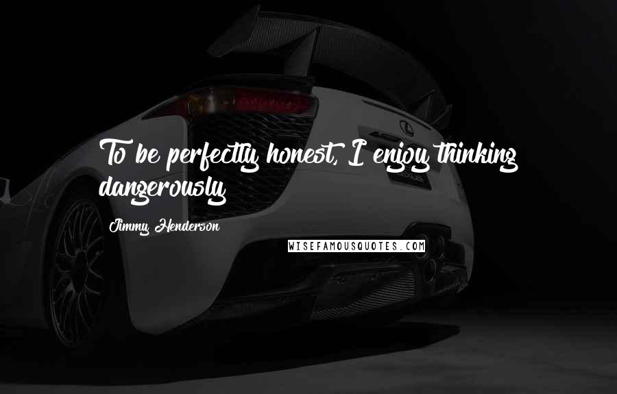 Jimmy Henderson Quotes: To be perfectly honest, I enjoy thinking dangerously