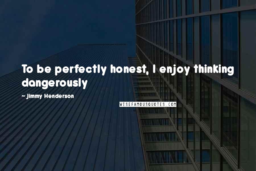 Jimmy Henderson Quotes: To be perfectly honest, I enjoy thinking dangerously