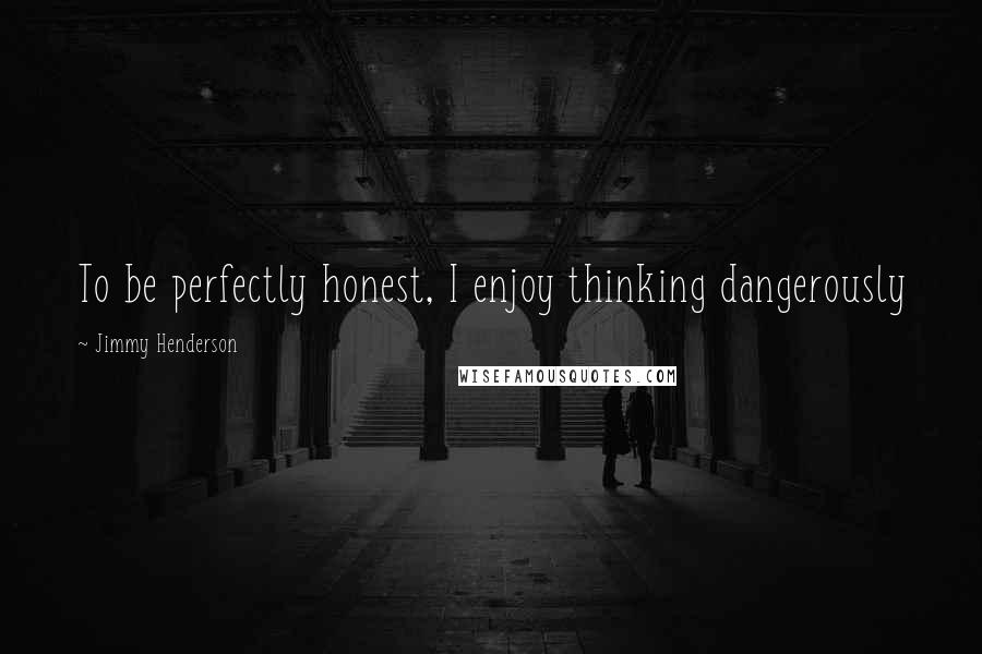 Jimmy Henderson Quotes: To be perfectly honest, I enjoy thinking dangerously