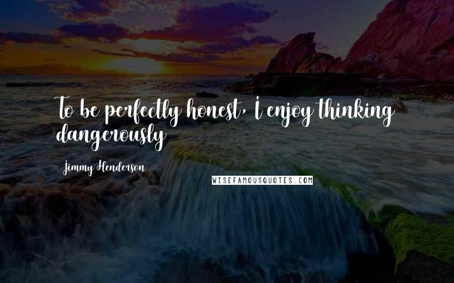 Jimmy Henderson Quotes: To be perfectly honest, I enjoy thinking dangerously