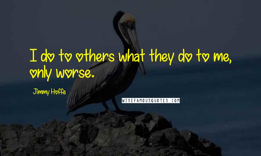 Jimmy Hoffa Quotes: I do to others what they do to me, only worse.