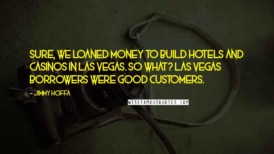 Jimmy Hoffa Quotes: Sure, we loaned money to build hotels and casinos in Las Vegas. So what? Las Vegas borrowers were good customers.